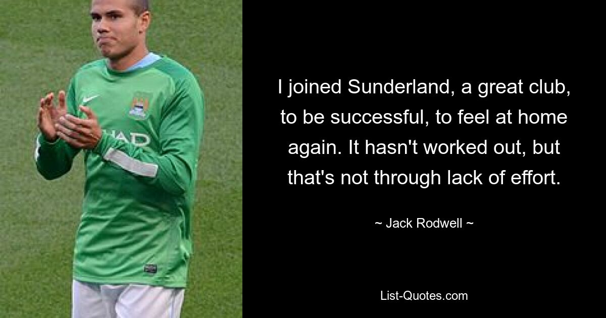 I joined Sunderland, a great club, to be successful, to feel at home again. It hasn't worked out, but that's not through lack of effort. — © Jack Rodwell