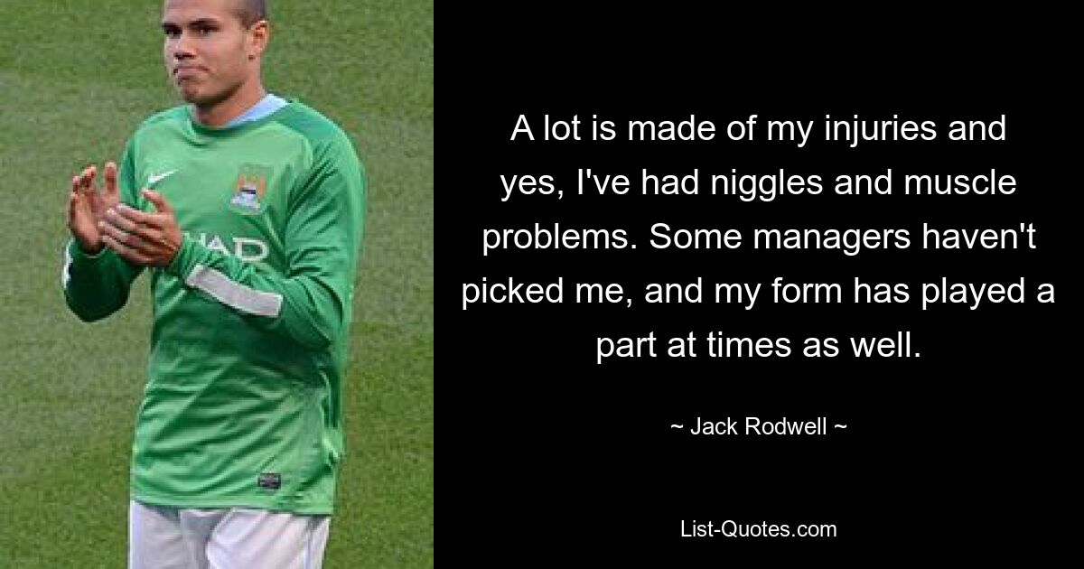 A lot is made of my injuries and yes, I've had niggles and muscle problems. Some managers haven't picked me, and my form has played a part at times as well. — © Jack Rodwell