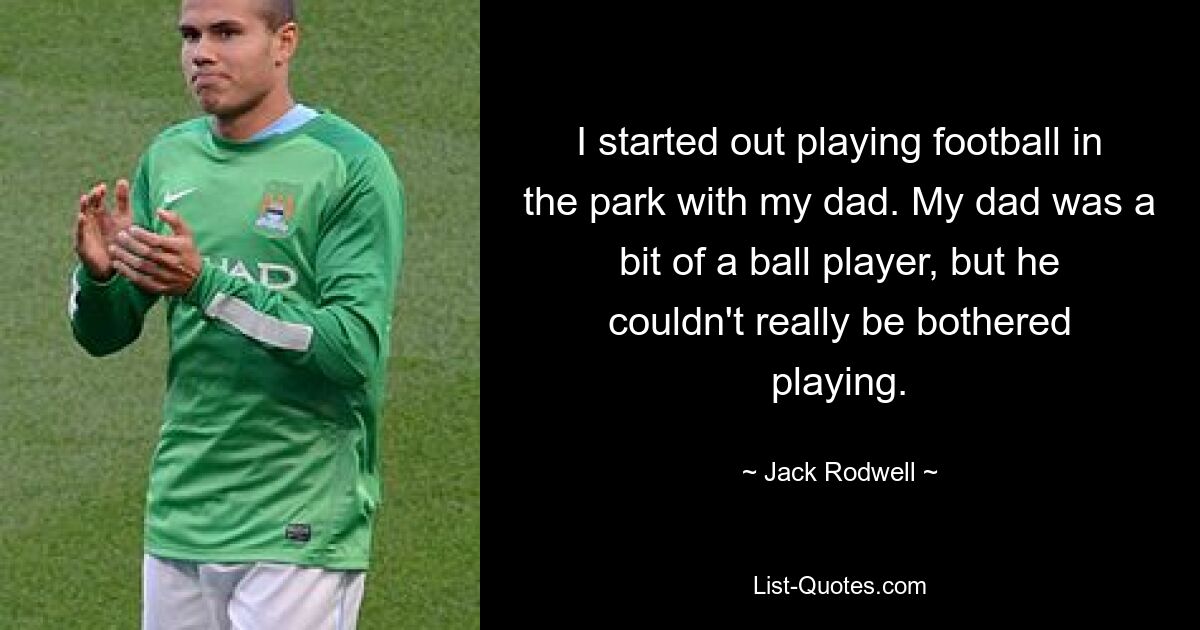 I started out playing football in the park with my dad. My dad was a bit of a ball player, but he couldn't really be bothered playing. — © Jack Rodwell