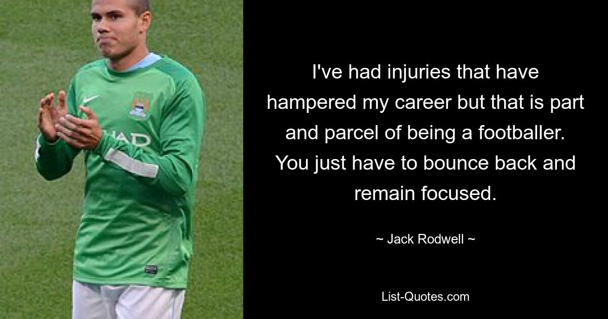 I've had injuries that have hampered my career but that is part and parcel of being a footballer. You just have to bounce back and remain focused. — © Jack Rodwell