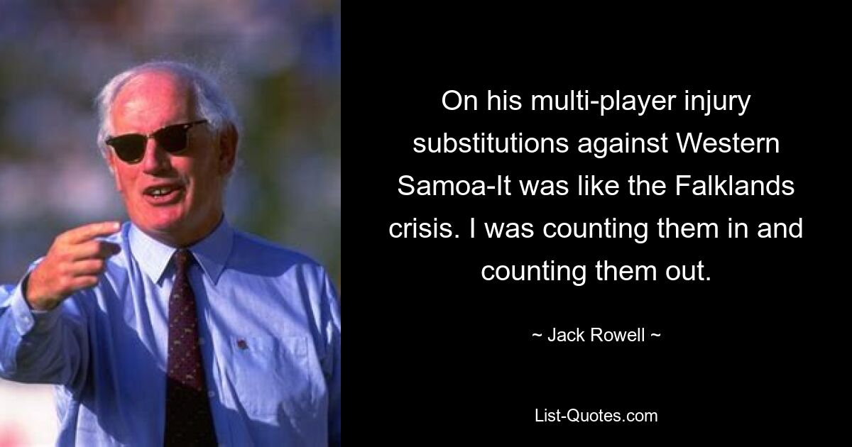 On his multi-player injury substitutions against Western Samoa-It was like the Falklands crisis. I was counting them in and counting them out. — © Jack Rowell