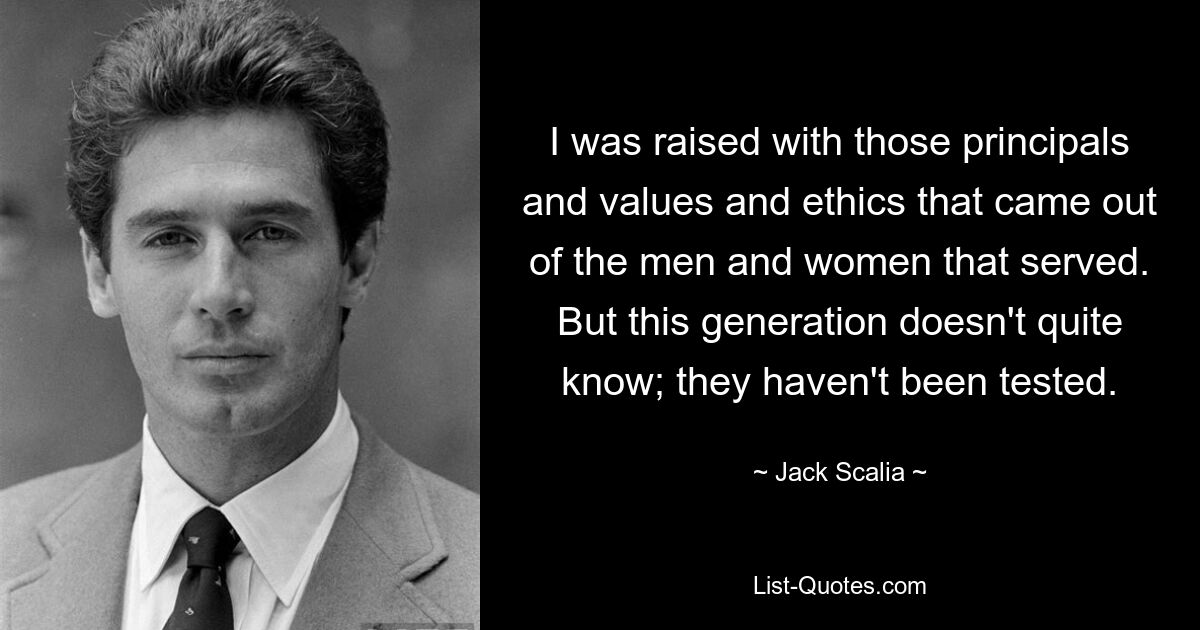 I was raised with those principals and values and ethics that came out of the men and women that served. But this generation doesn't quite know; they haven't been tested. — © Jack Scalia