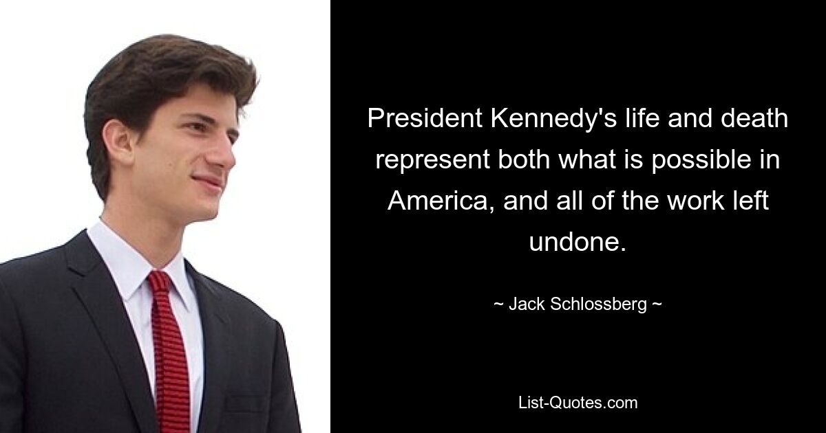 President Kennedy's life and death represent both what is possible in America, and all of the work left undone. — © Jack Schlossberg