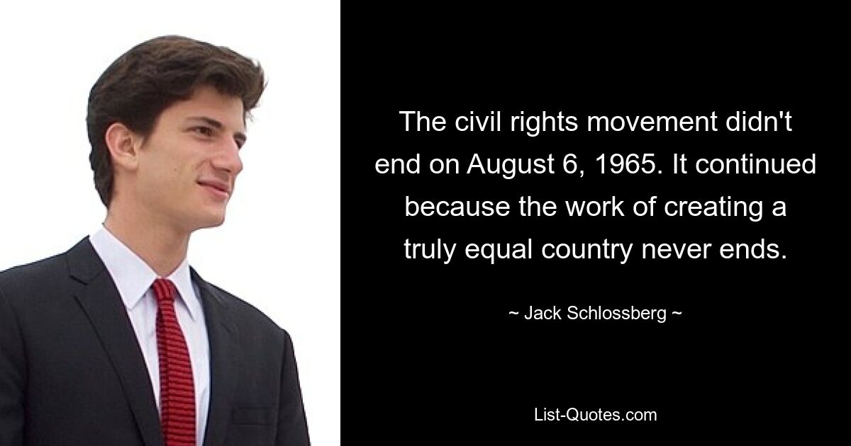 The civil rights movement didn't end on August 6, 1965. It continued because the work of creating a truly equal country never ends. — © Jack Schlossberg