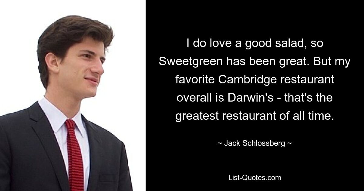 I do love a good salad, so Sweetgreen has been great. But my favorite Cambridge restaurant overall is Darwin's - that's the greatest restaurant of all time. — © Jack Schlossberg