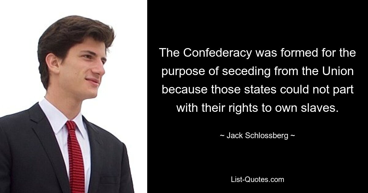 The Confederacy was formed for the purpose of seceding from the Union because those states could not part with their rights to own slaves. — © Jack Schlossberg