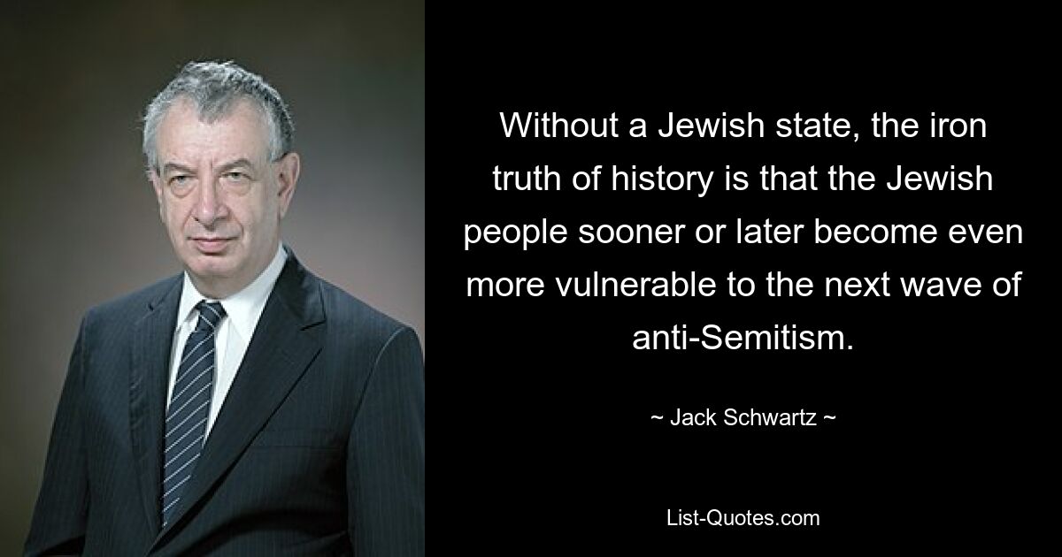 Without a Jewish state, the iron truth of history is that the Jewish people sooner or later become even more vulnerable to the next wave of anti-Semitism. — © Jack Schwartz