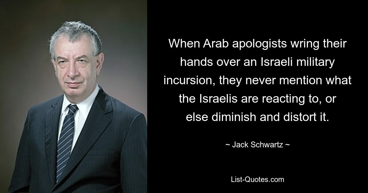 When Arab apologists wring their hands over an Israeli military incursion, they never mention what the Israelis are reacting to, or else diminish and distort it. — © Jack Schwartz