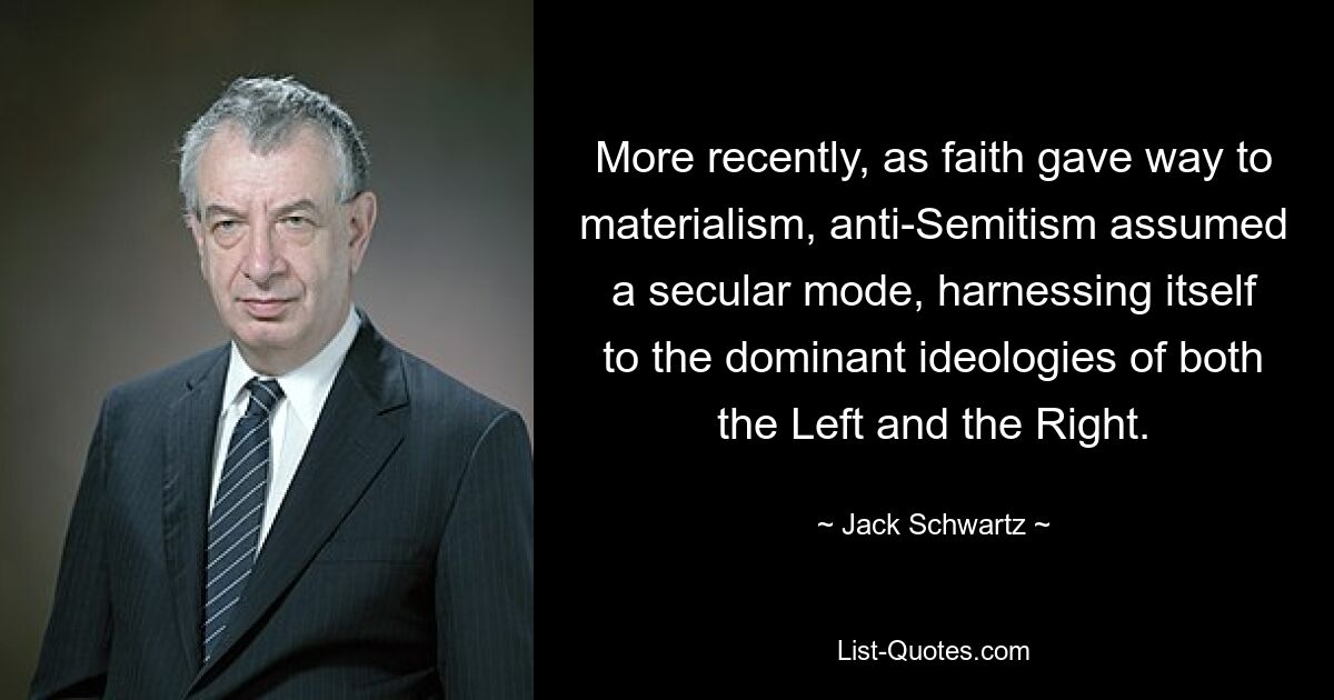 More recently, as faith gave way to materialism, anti-Semitism assumed a secular mode, harnessing itself to the dominant ideologies of both the Left and the Right. — © Jack Schwartz