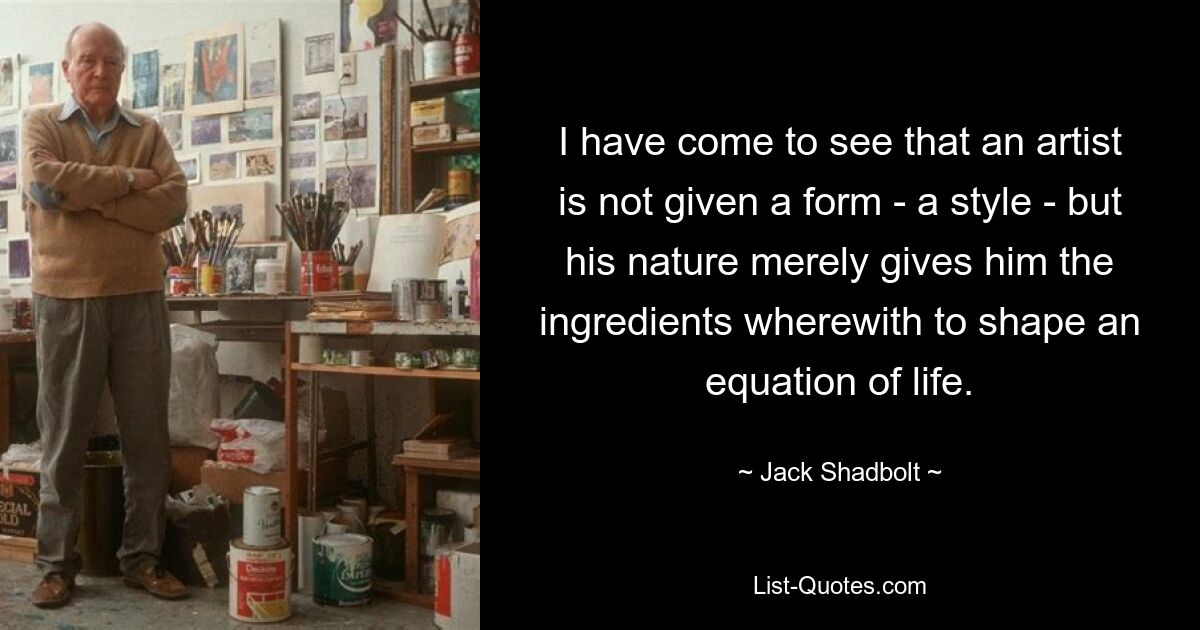 I have come to see that an artist is not given a form - a style - but his nature merely gives him the ingredients wherewith to shape an equation of life. — © Jack Shadbolt