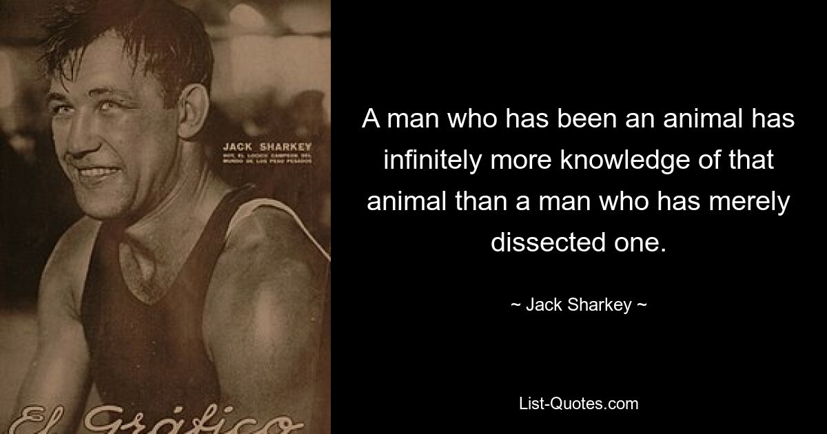 A man who has been an animal has infinitely more knowledge of that animal than a man who has merely dissected one. — © Jack Sharkey