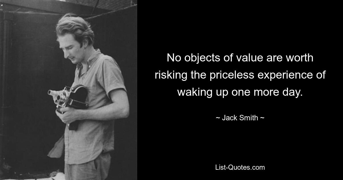 No objects of value are worth risking the priceless experience of waking up one more day. — © Jack Smith