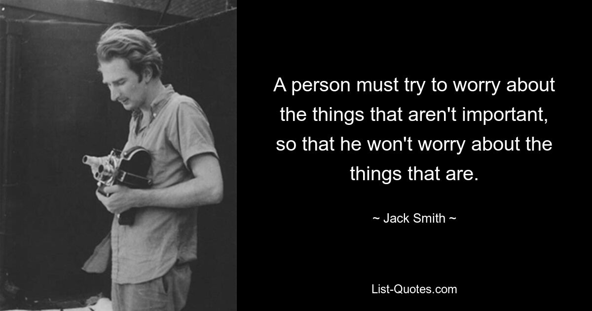 A person must try to worry about the things that aren't important, so that he won't worry about the things that are. — © Jack Smith