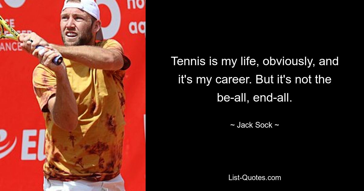 Tennis is my life, obviously, and it's my career. But it's not the be-all, end-all. — © Jack Sock