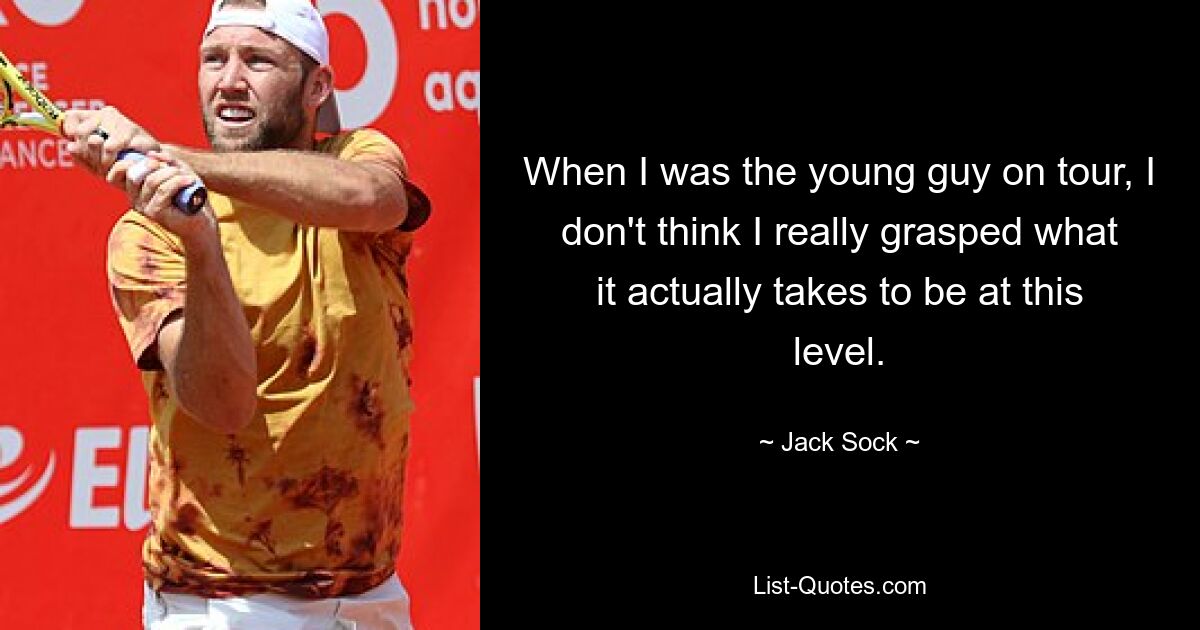 When I was the young guy on tour, I don't think I really grasped what it actually takes to be at this level. — © Jack Sock