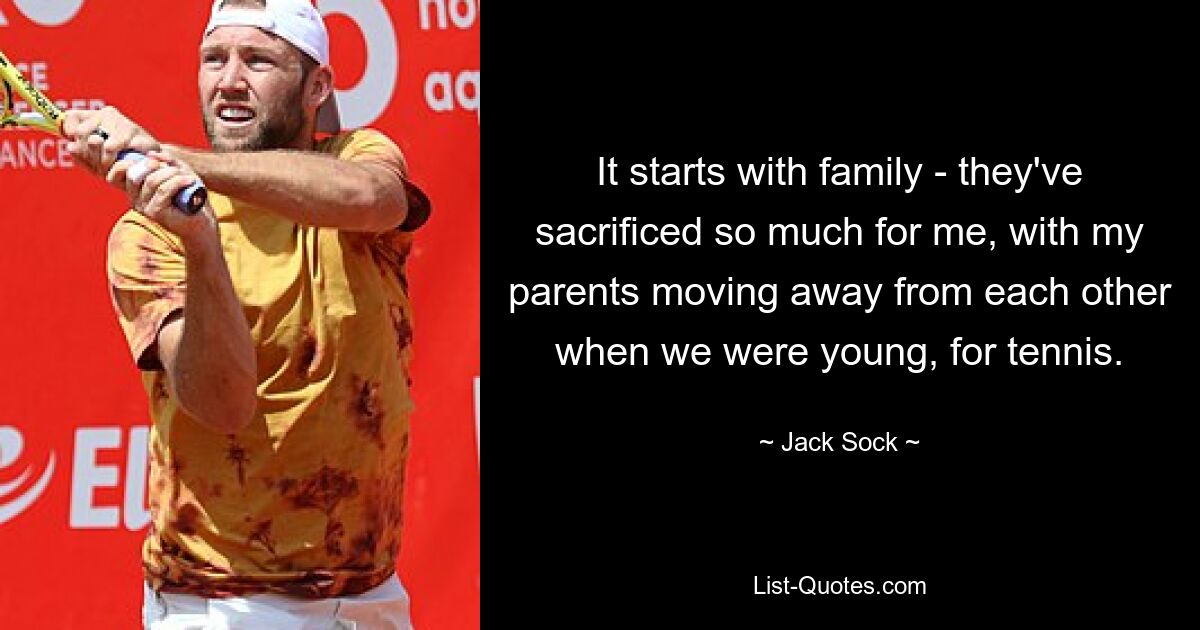 It starts with family - they've sacrificed so much for me, with my parents moving away from each other when we were young, for tennis. — © Jack Sock