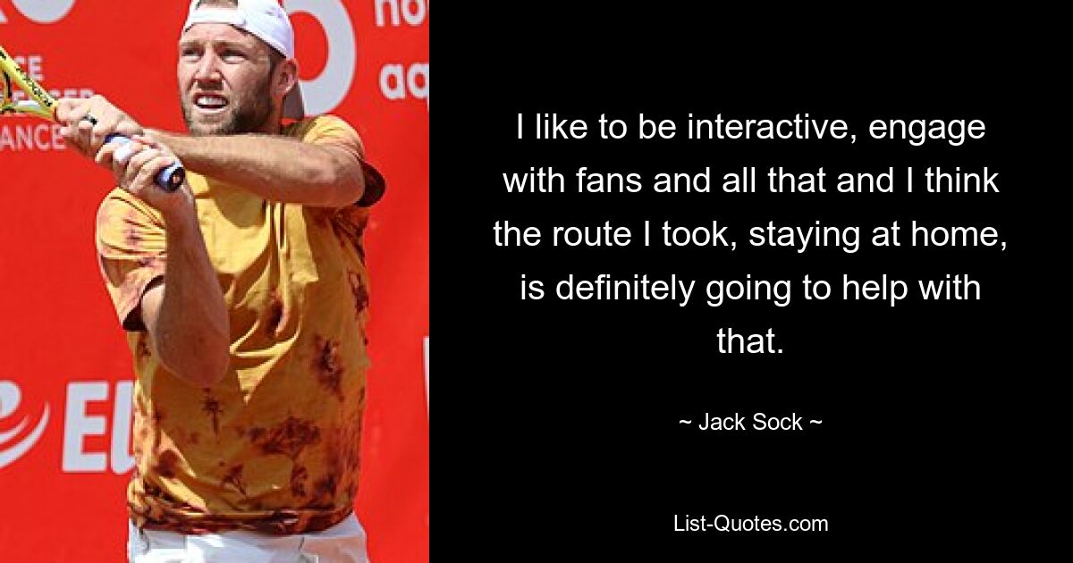 I like to be interactive, engage with fans and all that and I think the route I took, staying at home, is definitely going to help with that. — © Jack Sock