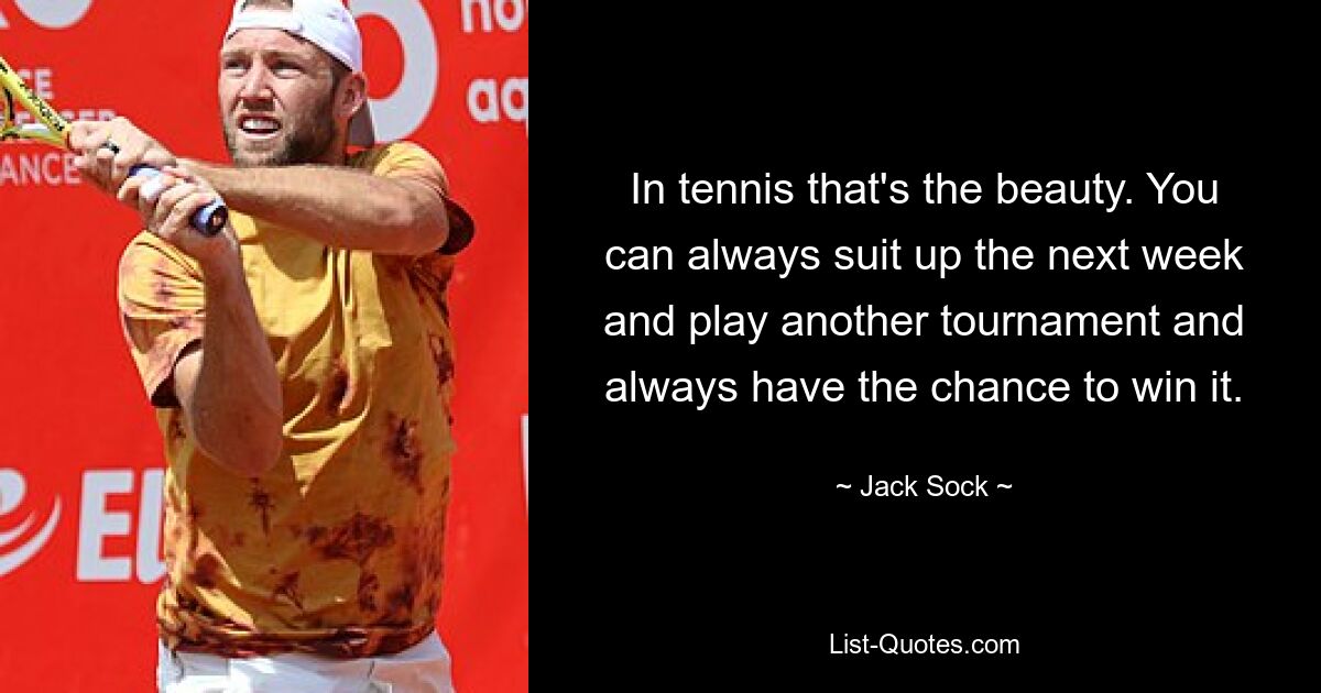 In tennis that's the beauty. You can always suit up the next week and play another tournament and always have the chance to win it. — © Jack Sock