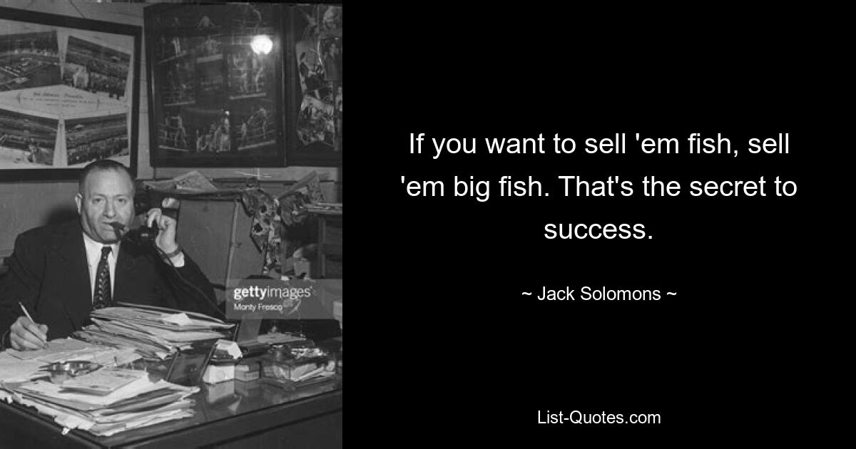 If you want to sell 'em fish, sell 'em big fish. That's the secret to success. — © Jack Solomons