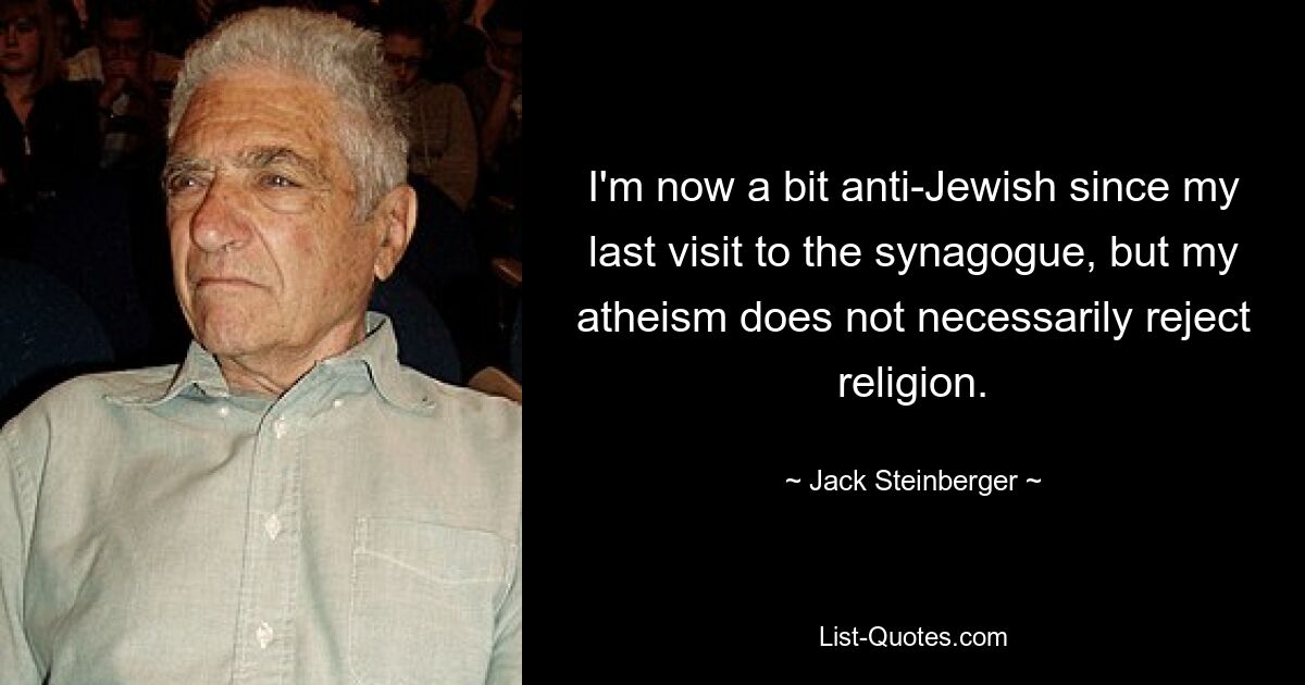 I'm now a bit anti-Jewish since my last visit to the synagogue, but my atheism does not necessarily reject religion. — © Jack Steinberger