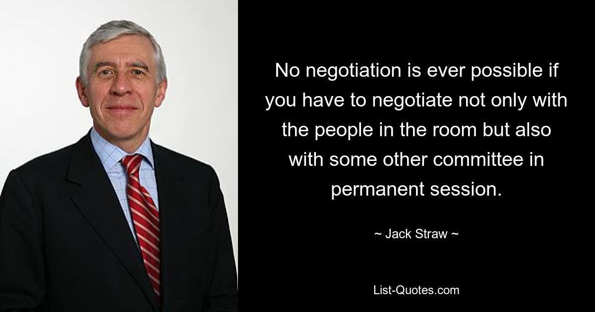 No negotiation is ever possible if you have to negotiate not only with the people in the room but also with some other committee in permanent session. — © Jack Straw