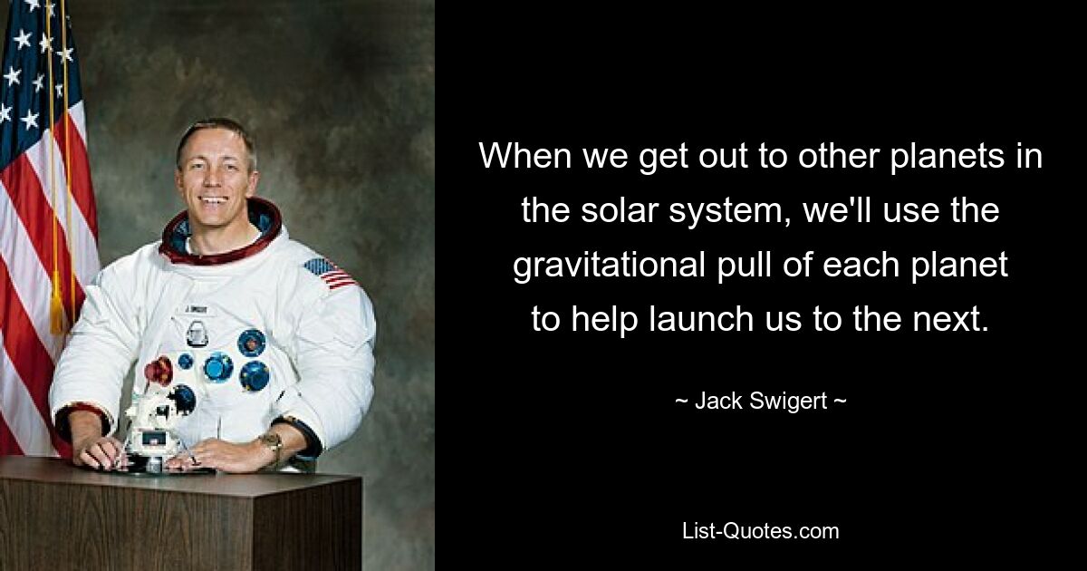 When we get out to other planets in the solar system, we'll use the gravitational pull of each planet to help launch us to the next. — © Jack Swigert