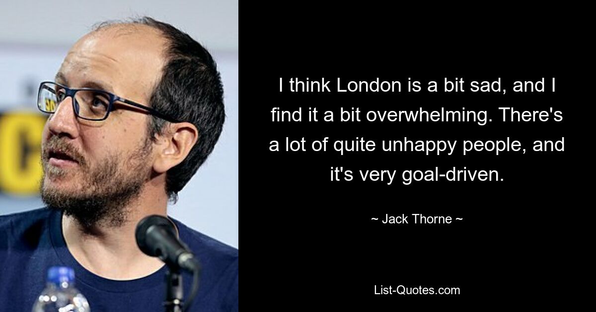 I think London is a bit sad, and I find it a bit overwhelming. There's a lot of quite unhappy people, and it's very goal-driven. — © Jack Thorne