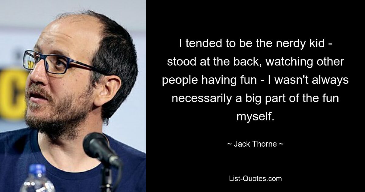 I tended to be the nerdy kid - stood at the back, watching other people having fun - I wasn't always necessarily a big part of the fun myself. — © Jack Thorne