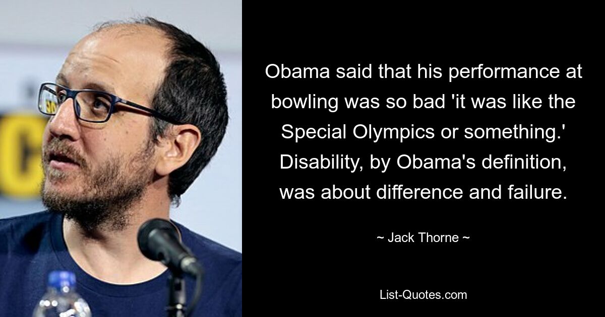 Obama said that his performance at bowling was so bad 'it was like the Special Olympics or something.' Disability, by Obama's definition, was about difference and failure. — © Jack Thorne