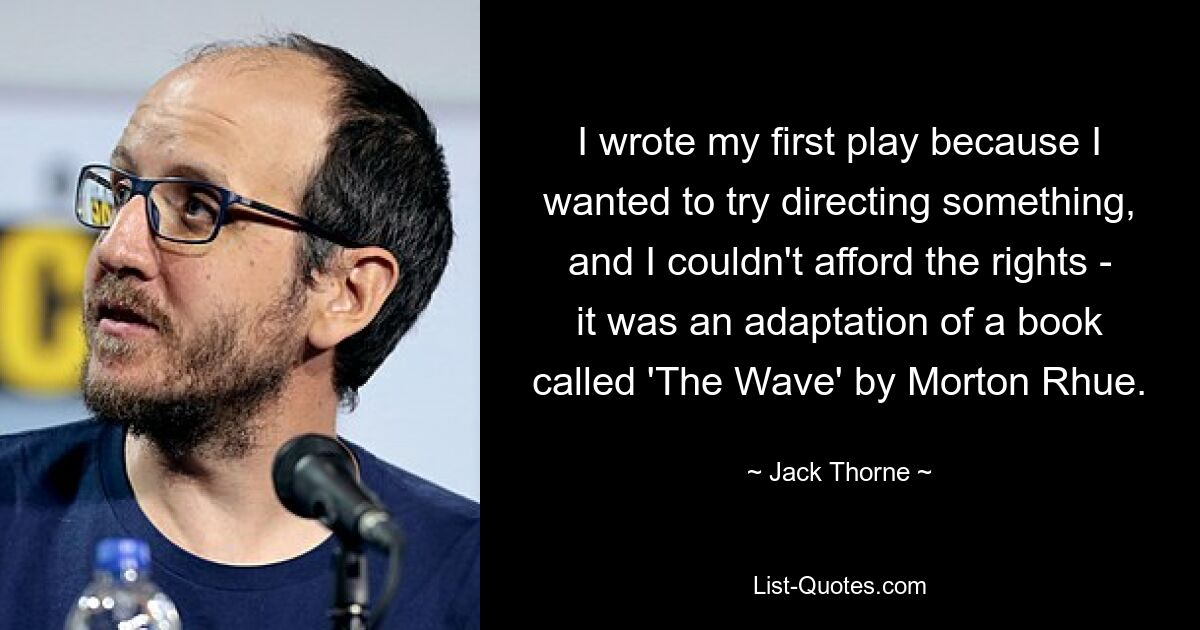 I wrote my first play because I wanted to try directing something, and I couldn't afford the rights - it was an adaptation of a book called 'The Wave' by Morton Rhue. — © Jack Thorne