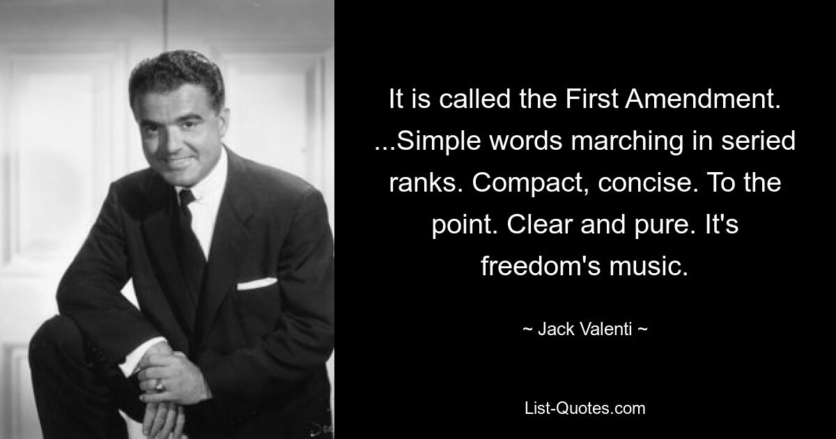 It is called the First Amendment. ...Simple words marching in seried ranks. Compact, concise. To the point. Clear and pure. It's freedom's music. — © Jack Valenti