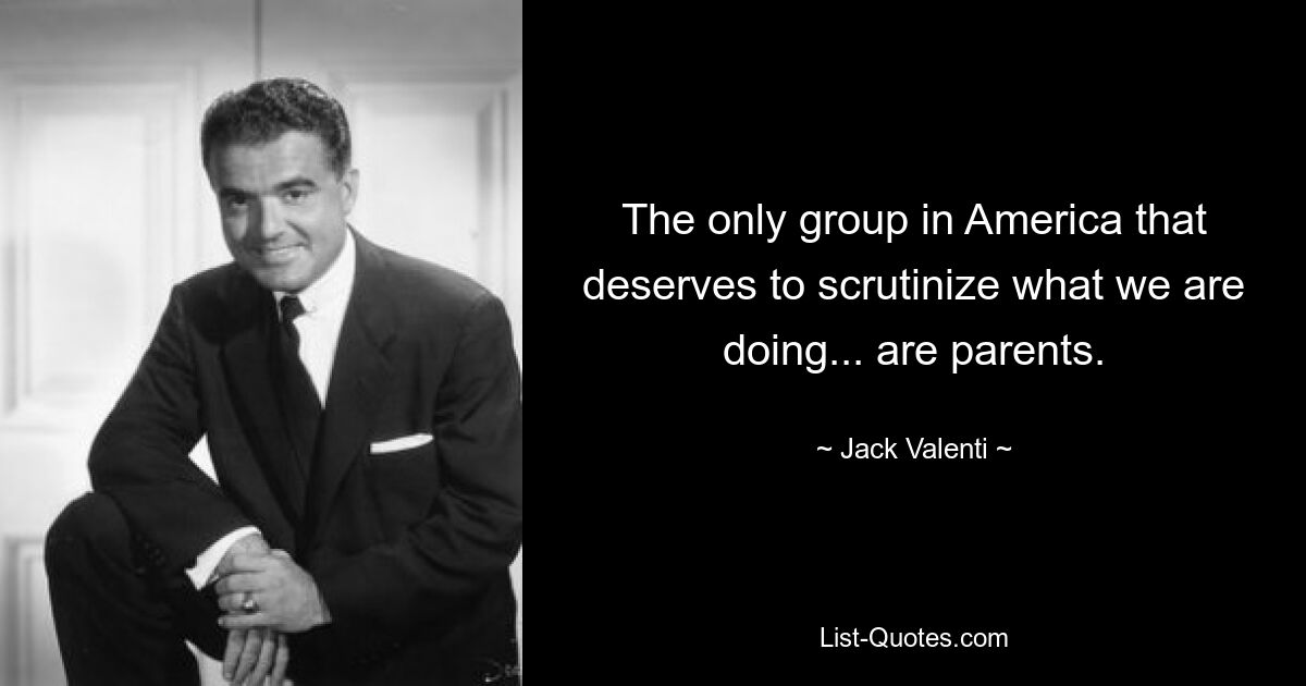 The only group in America that deserves to scrutinize what we are doing... are parents. — © Jack Valenti