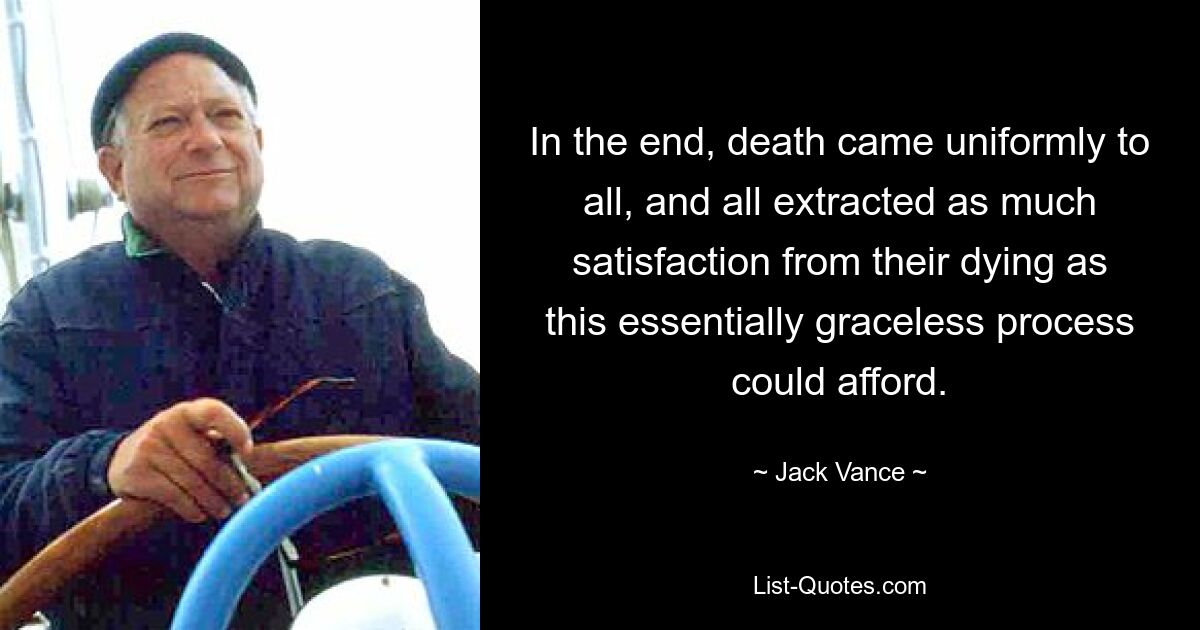 In the end, death came uniformly to all, and all extracted as much satisfaction from their dying as this essentially graceless process could afford. — © Jack Vance