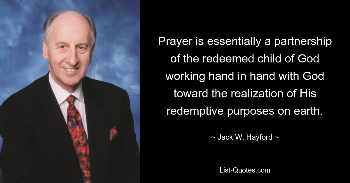 Prayer is essentially a partnership of the redeemed child of God working hand in hand with God toward the realization of His redemptive purposes on earth. — © Jack W. Hayford