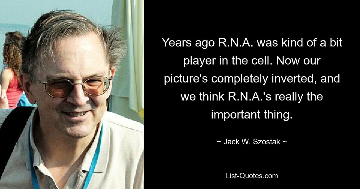 Years ago R.N.A. was kind of a bit player in the cell. Now our picture's completely inverted, and we think R.N.A.'s really the important thing. — © Jack W. Szostak