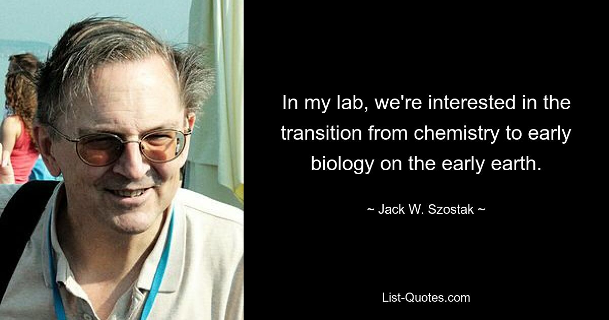 In my lab, we're interested in the transition from chemistry to early biology on the early earth. — © Jack W. Szostak