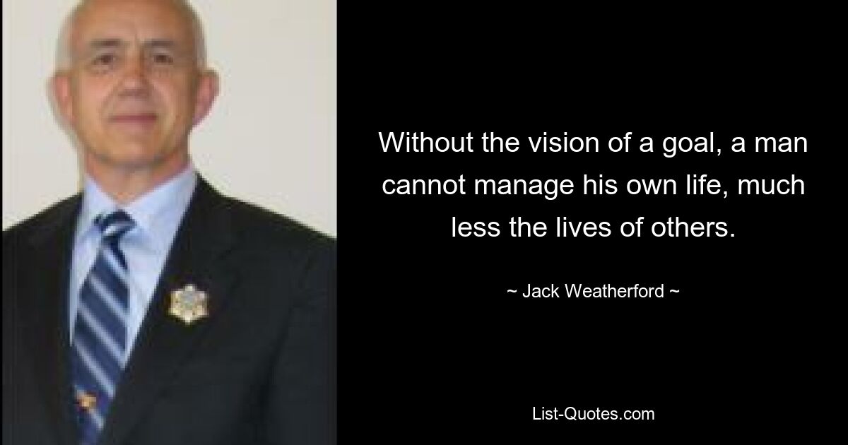 Without the vision of a goal, a man cannot manage his own life, much less the lives of others. — © Jack Weatherford