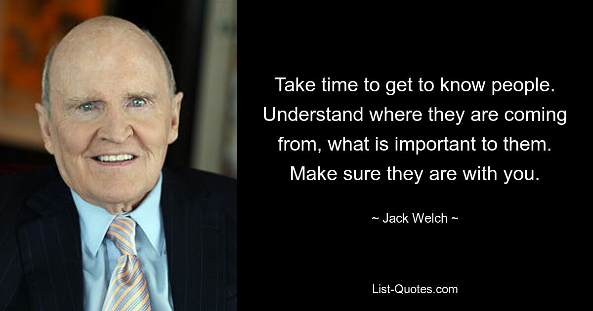 Take time to get to know people. Understand where they are coming from, what is important to them. Make sure they are with you. — © Jack Welch