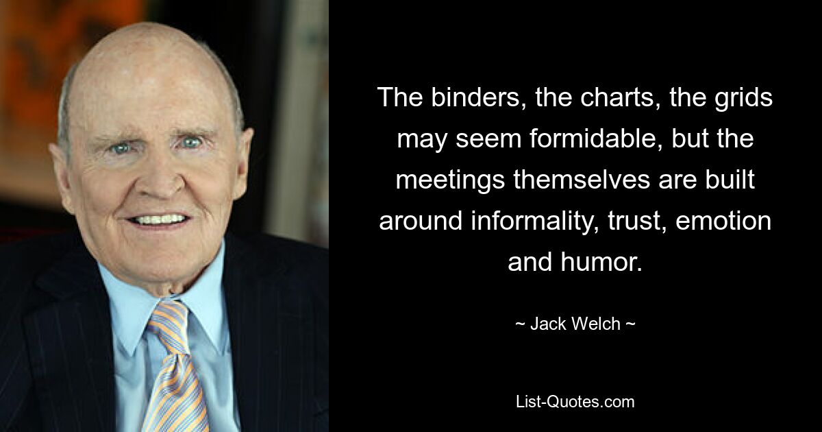 The binders, the charts, the grids may seem formidable, but the meetings themselves are built around informality, trust, emotion and humor. — © Jack Welch