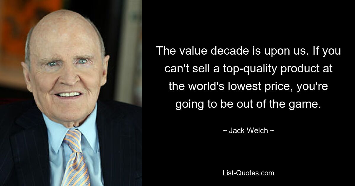 The value decade is upon us. If you can't sell a top-quality product at the world's lowest price, you're going to be out of the game. — © Jack Welch