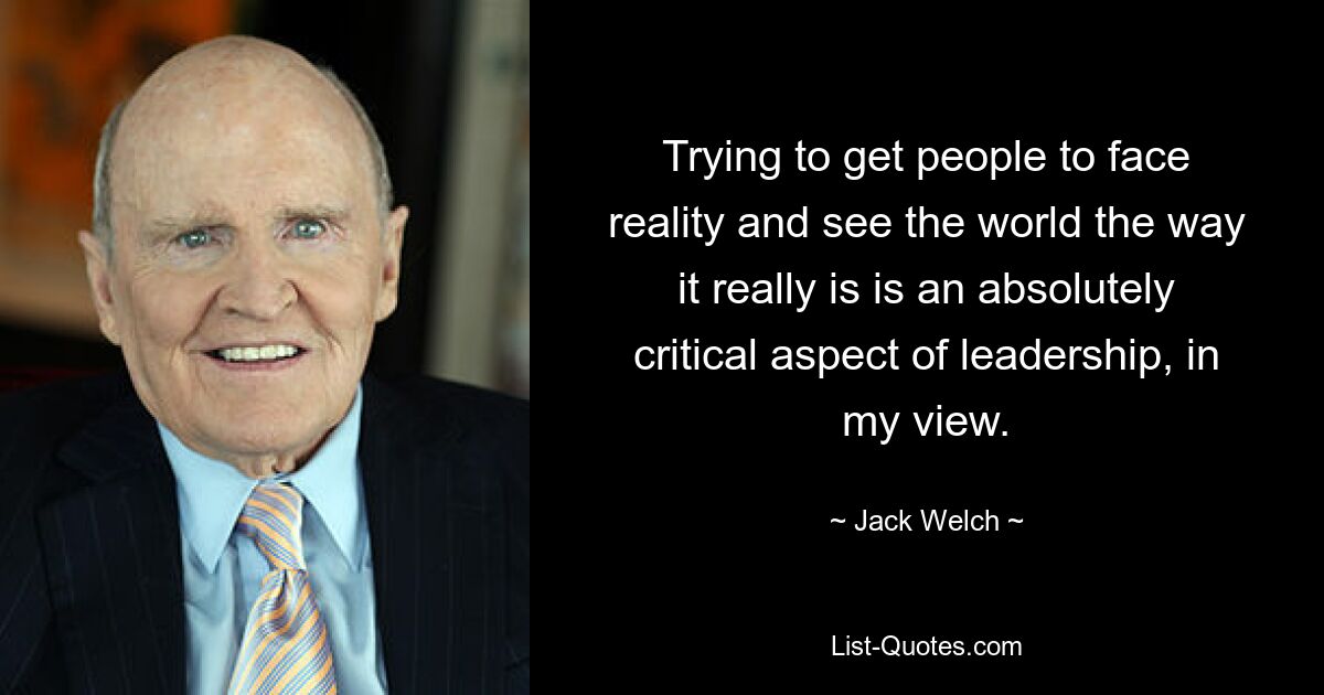 Trying to get people to face reality and see the world the way it really is is an absolutely critical aspect of leadership, in my view. — © Jack Welch