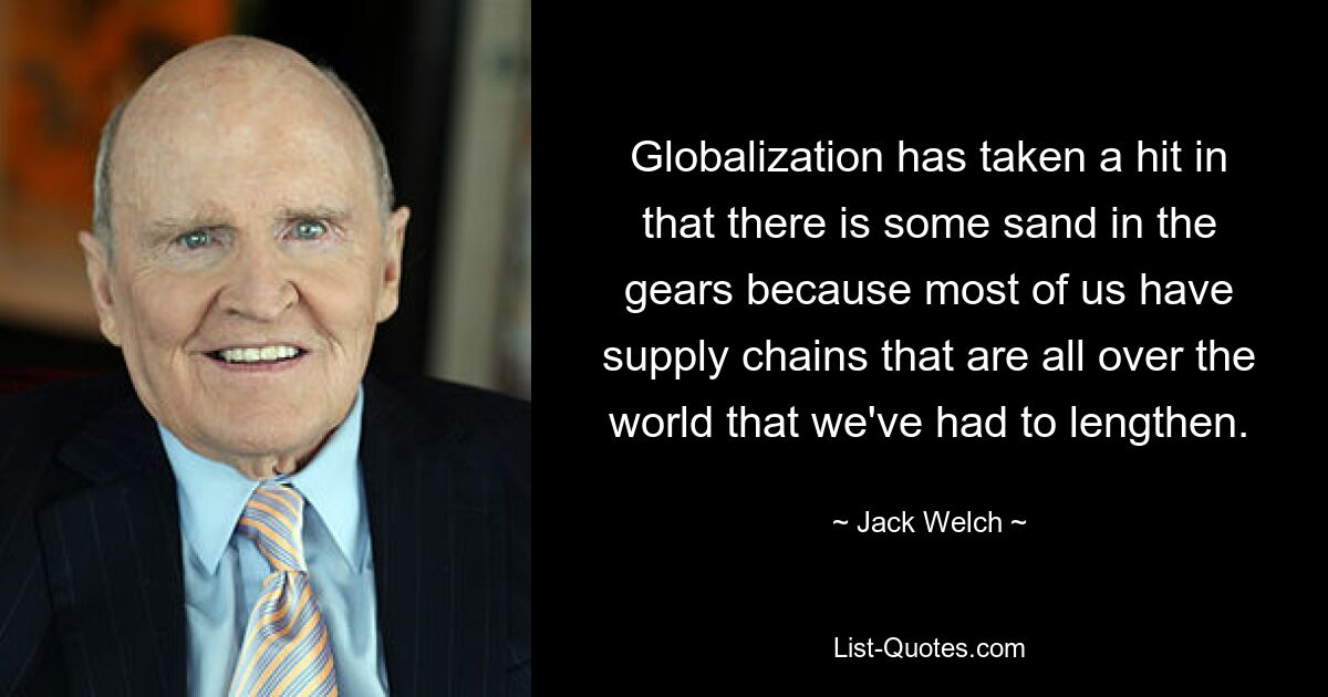 Globalization has taken a hit in that there is some sand in the gears because most of us have supply chains that are all over the world that we've had to lengthen. — © Jack Welch