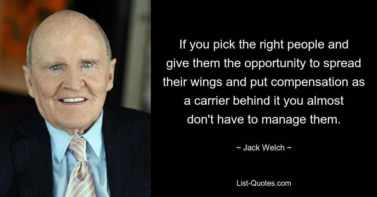 If you pick the right people and give them the opportunity to spread their wings and put compensation as a carrier behind it you almost don't have to manage them. — © Jack Welch