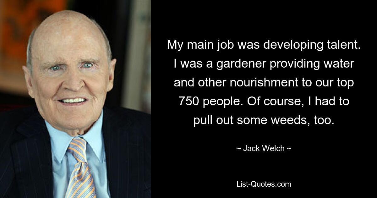 My main job was developing talent. I was a gardener providing water and other nourishment to our top 750 people. Of course, I had to pull out some weeds, too. — © Jack Welch