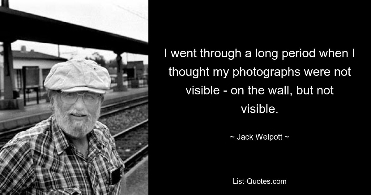 I went through a long period when I thought my photographs were not visible - on the wall, but not visible. — © Jack Welpott