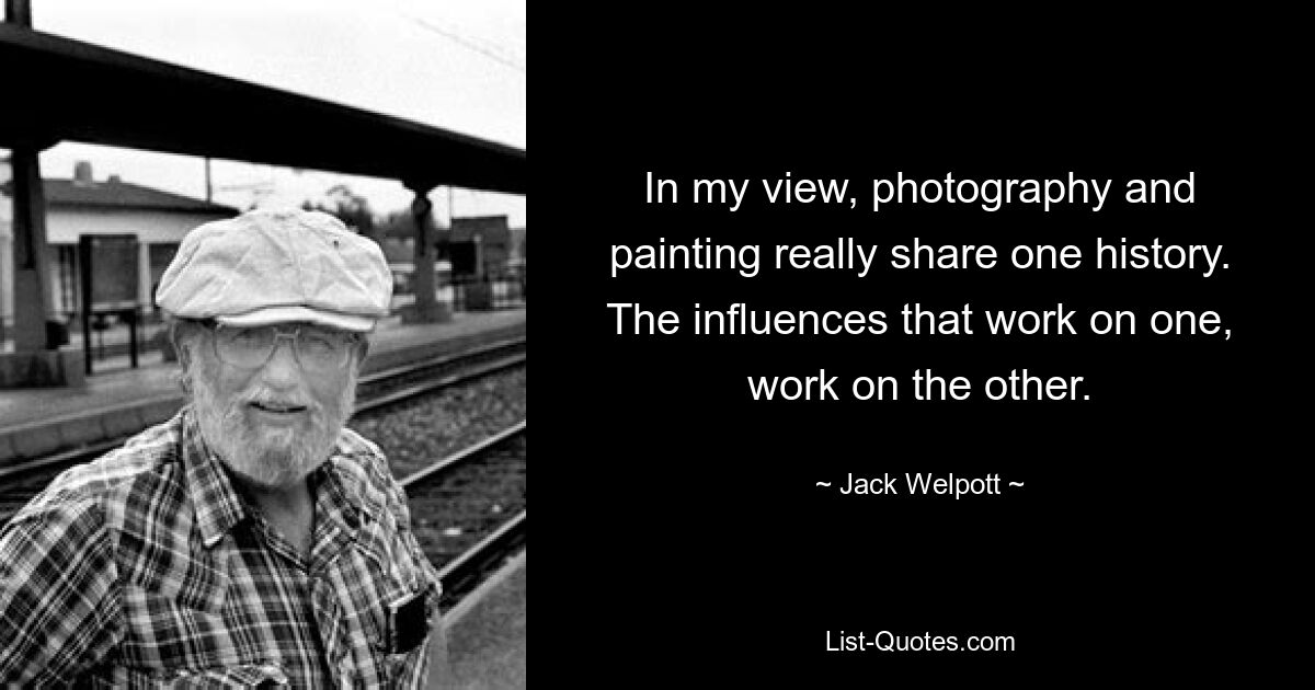 In my view, photography and painting really share one history. The influences that work on one, work on the other. — © Jack Welpott