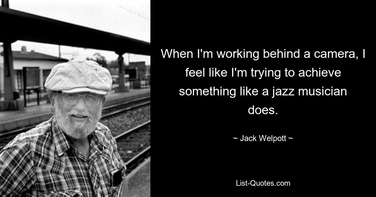 When I'm working behind a camera, I feel like I'm trying to achieve something like a jazz musician does. — © Jack Welpott