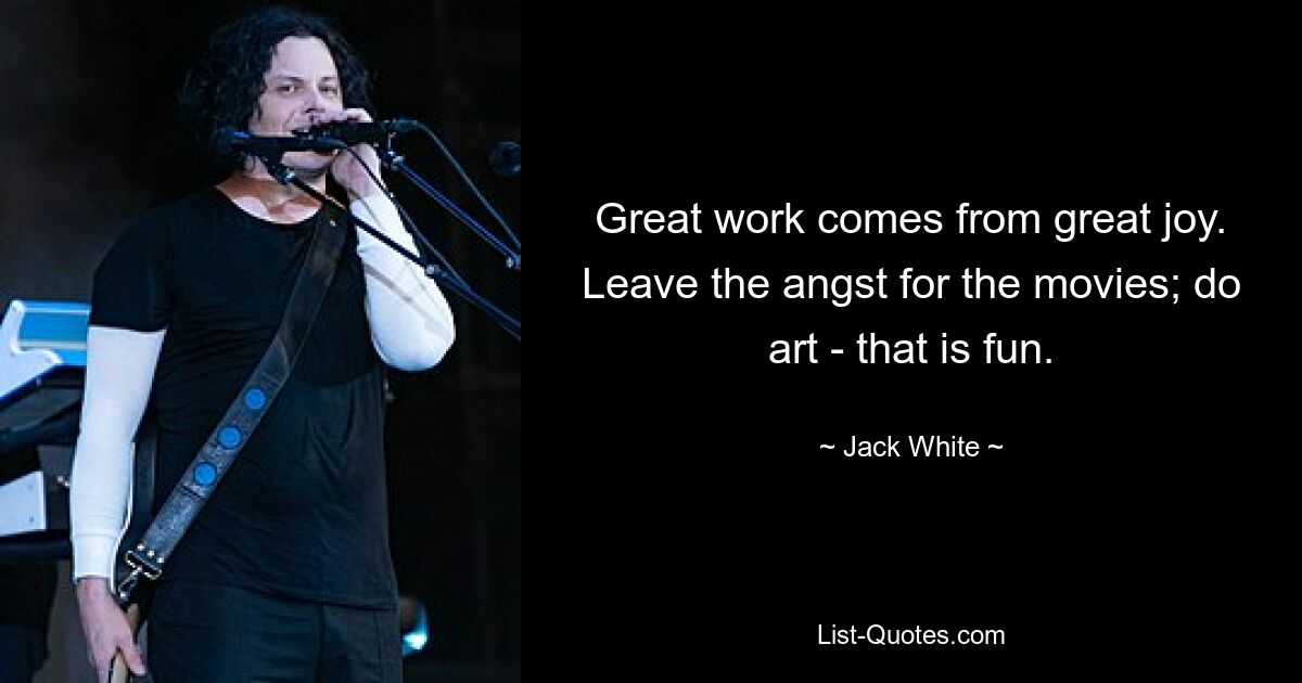 Great work comes from great joy. Leave the angst for the movies; do art - that is fun. — © Jack White