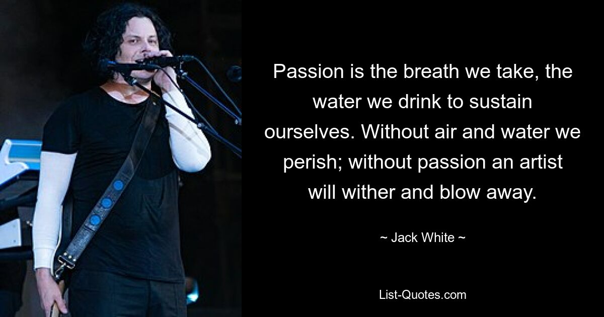 Passion is the breath we take, the water we drink to sustain ourselves. Without air and water we perish; without passion an artist will wither and blow away. — © Jack White