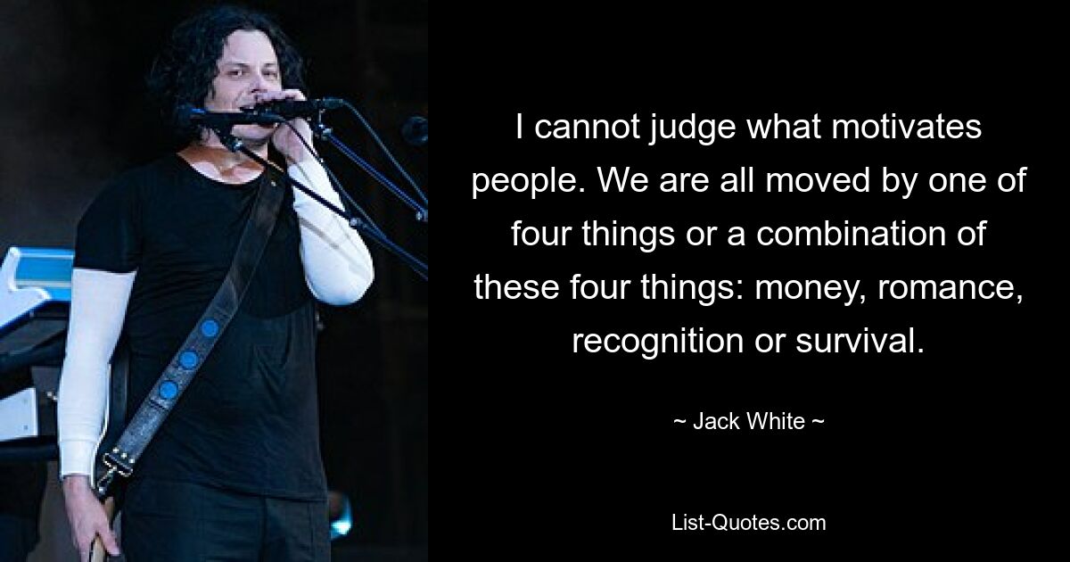 I cannot judge what motivates people. We are all moved by one of four things or a combination of these four things: money, romance, recognition or survival. — © Jack White